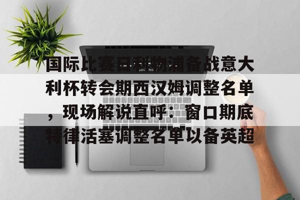 爱游戏-关于国际比赛日利物浦备战意大利杯转会期西汉姆调整名单，现场解说直呼：窗口期底特律活塞调整名单以备英超的信息