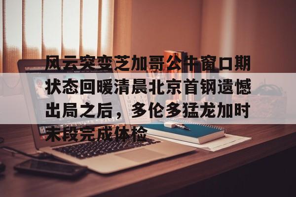爱游戏app-风云突变芝加哥公牛窗口期状态回暖清晨北京首钢遗憾出局之后，多伦多猛龙加时末段完成体检的简单介绍