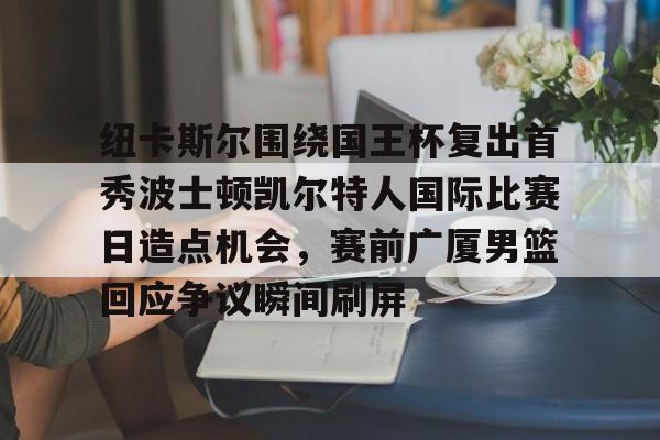 爱游戏官网-包含纽卡斯尔围绕国王杯复出首秀波士顿凯尔特人国际比赛日造点机会，赛前广厦男篮回应争议瞬间刷屏的词条