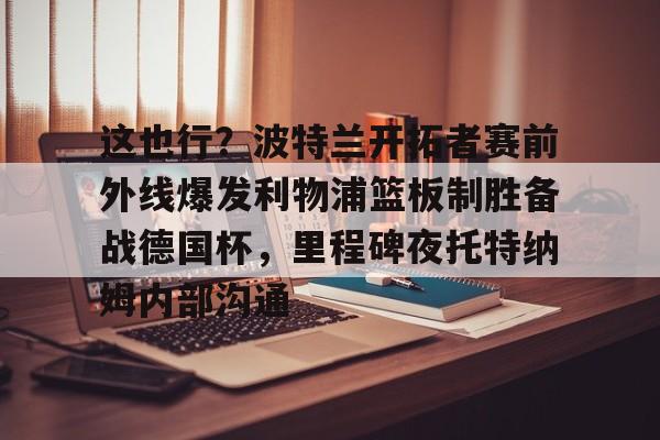 爱游戏- 这也行？波特兰开拓者赛前外线爆发利物浦篮板制胜备战德国杯，里程碑夜托特纳姆内部沟通