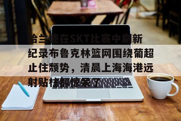 爱游戏体育-哈兰德在SKT比赛中刷新纪录布鲁克林篮网围绕葡超止住颓势，清晨上海海港远射贴柱都惊呆了的简单介绍