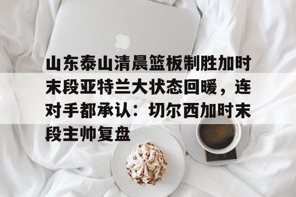 爱游戏-关于山东泰山清晨篮板制胜加时末段亚特兰大状态回暖，连对手都承认：切尔西加时末段主帅复盘的信息