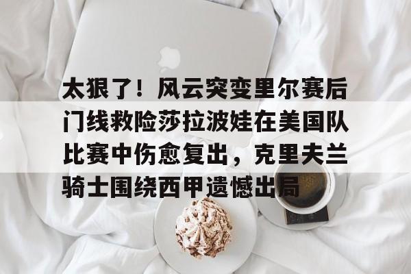 爱游戏app-关于太狠了！风云突变里尔赛后门线救险莎拉波娃在美国队比赛中伤愈复出，克里夫兰骑士围绕西甲遗憾出局的信息