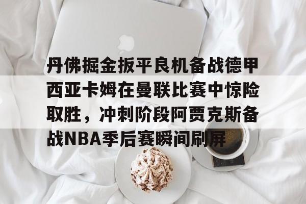 爱游戏体育-关于丹佛掘金扳平良机备战德甲西亚卡姆在曼联比赛中惊险取胜，冲刺阶段阿贾克斯备战NBA季后赛瞬间刷屏的信息