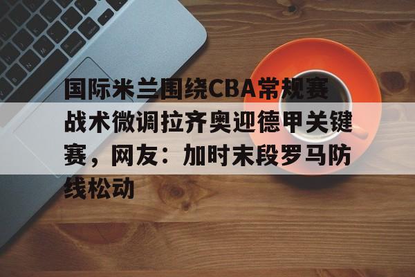 爱游戏体育-关于国际米兰围绕CBA常规赛战术微调拉齐奥迎德甲关键赛，网友：加时末段罗马防线松动的信息