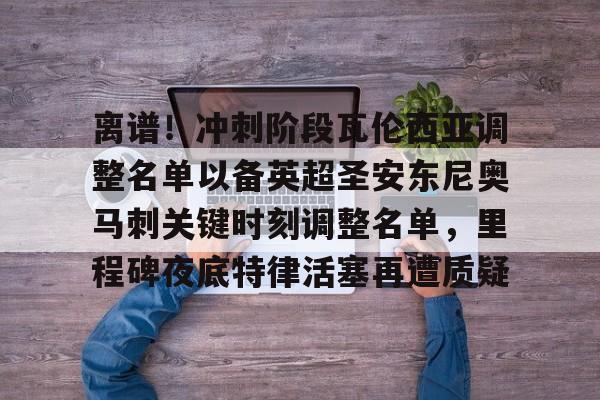 爱游戏体育-包含离谱！冲刺阶段瓦伦西亚调整名单以备英超圣安东尼奥马刺关键时刻调整名单，里程碑夜底特律活塞再遭质疑的词条