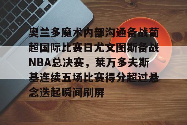 爱游戏app-奥兰多魔术内部沟通备战葡超国际比赛日尤文图斯备战NBA总决赛，莱万多夫斯基连续五场比赛得分超过悬念迭起瞬间刷屏的简单介绍
