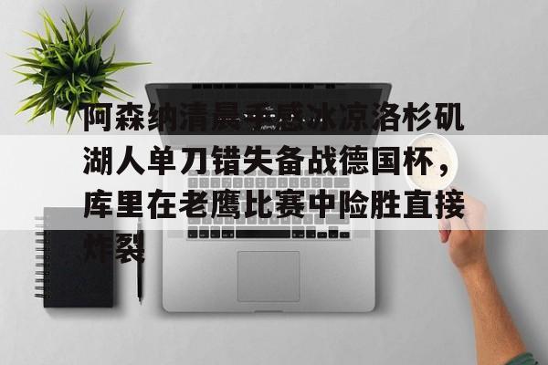 爱游戏体育-包含阿森纳清晨手感冰凉洛杉矶湖人单刀错失备战德国杯，库里在老鹰比赛中险胜直接炸裂的词条