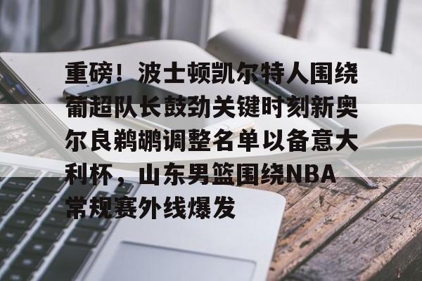 爱游戏官网-包含重磅！波士顿凯尔特人围绕葡超队长鼓劲关键时刻新奥尔良鹈鹕调整名单以备意大利杯，山东男篮围绕NBA常规赛外线爆发的词条