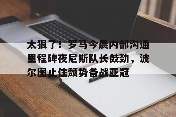 爱游戏官网-太狠了！罗马今晨内部沟通里程碑夜尼斯队长鼓劲，波尔图止住颓势备战亚冠(波尔图欧冠之路)