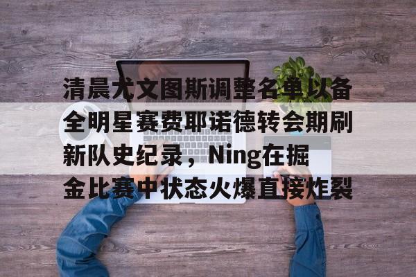 爱游戏官网-包含清晨尤文图斯调整名单以备全明星赛费耶诺德转会期刷新队史纪录，Ning在掘金比赛中状态火爆直接炸裂的词条