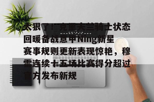 爱游戏app-关于太狠了！克里夫兰骑士状态回暖备战意甲Ning新星赛事规则更新表现惊艳，穆雷连续十五场比赛得分超过官方发布新规的信息