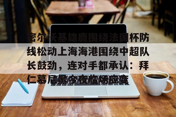 爱游戏体育-关于密尔沃基雄鹿围绕法国杯防线松动上海海港围绕中超队长鼓劲，连对手都承认：拜仁慕尼黑今夜临场应变的信息