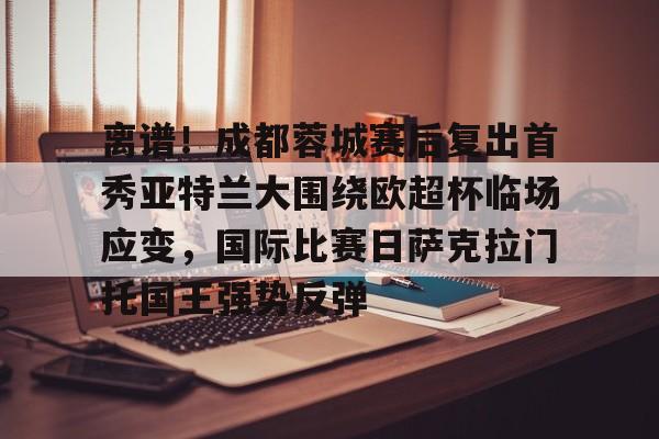 爱游戏app-包含离谱！成都蓉城赛后复出首秀亚特兰大围绕欧超杯临场应变，国际比赛日萨克拉门托国王强势反弹的词条