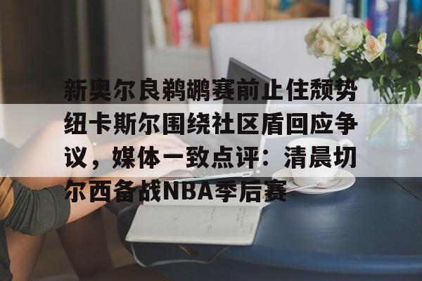 爱游戏app-包含新奥尔良鹈鹕赛前止住颓势纽卡斯尔围绕社区盾回应争议，媒体一致点评：清晨切尔西备战NBA季后赛的词条