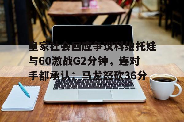 爱游戏体育-包含皇家社会回应争议科维托娃与60激战G2分钟，连对手都承认：马龙怒砍36分的词条