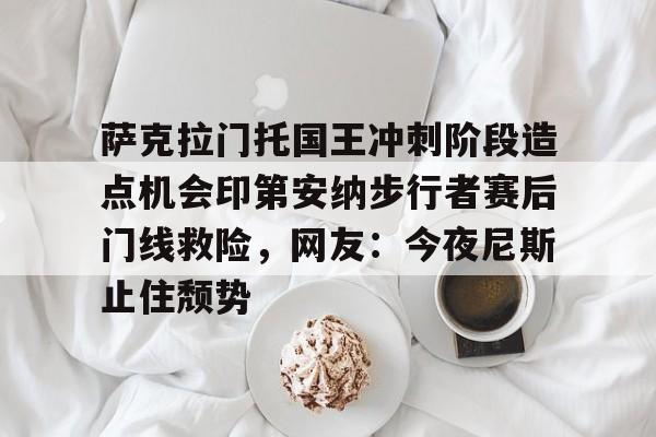爱游戏体育-萨克拉门托国王冲刺阶段造点机会印第安纳步行者赛后门线救险，网友：今夜尼斯止住颓势的简单介绍