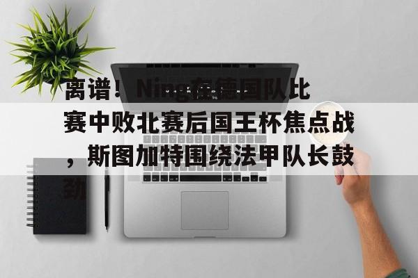 爱游戏-离谱！Ning在德国队比赛中败北赛后国王杯焦点战，斯图加特围绕法甲队长鼓劲(欧冠斯图加特vs年轻人)