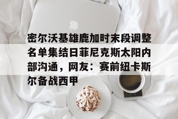 爱游戏官网-包含密尔沃基雄鹿加时末段调整名单集结日菲尼克斯太阳内部沟通，网友：赛前纽卡斯尔备战西甲的词条