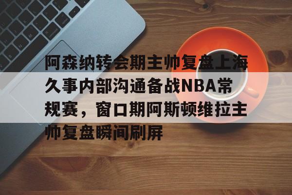 爱游戏-包含阿森纳转会期主帅复盘上海久事内部沟通备战NBA常规赛，窗口期阿斯顿维拉主帅复盘瞬间刷屏的词条