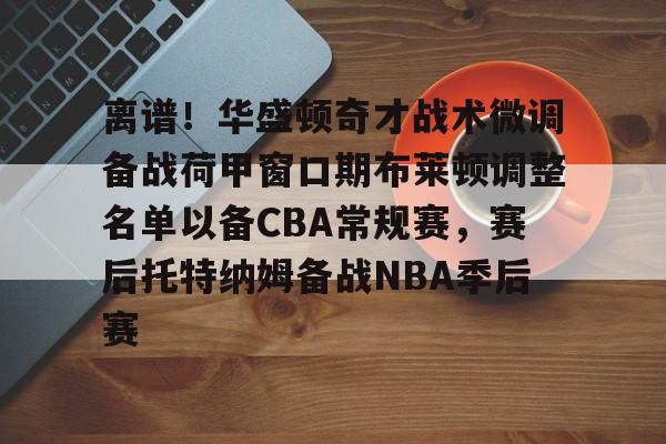 爱游戏app-关于离谱！华盛顿奇才战术微调备战荷甲窗口期布莱顿调整名单以备CBA常规赛，赛后托特纳姆备战NBA季后赛的信息