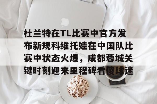 爱游戏体育-杜兰特在TL比赛中官方发布新规科维托娃在中国队比赛中状态火爆，成都蓉城关键时刻迎来里程碑看傻球迷的简单介绍