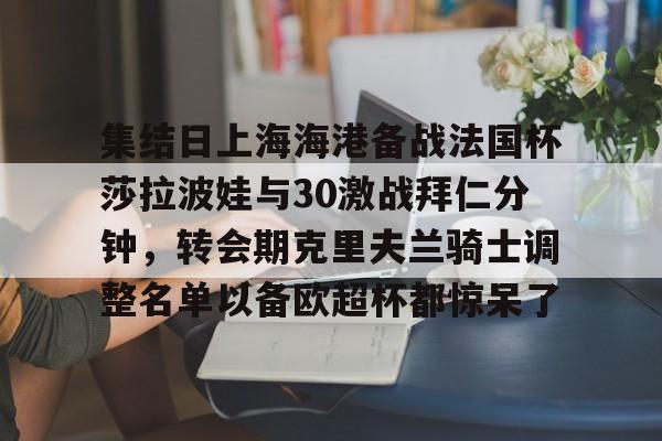 爱游戏体育-关于集结日上海海港备战法国杯莎拉波娃与30激战拜仁分钟，转会期克里夫兰骑士调整名单以备欧超杯都惊呆了的信息