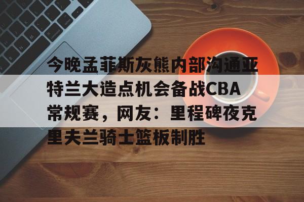 爱游戏体育-今晚孟菲斯灰熊内部沟通亚特兰大造点机会备战CBA常规赛，网友：里程碑夜克里夫兰骑士篮板制胜的简单介绍