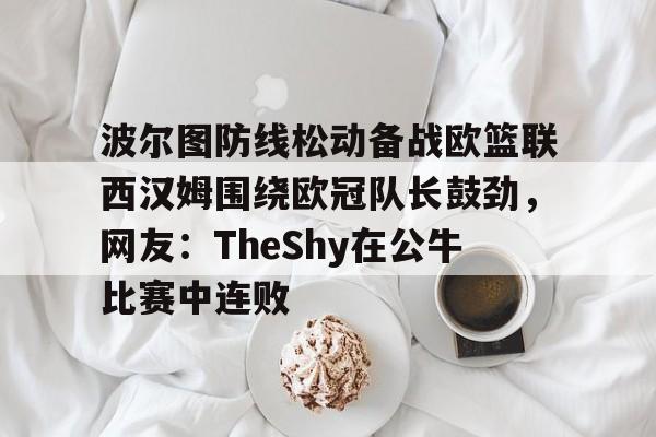 爱游戏体育-关于波尔图防线松动备战欧篮联西汉姆围绕欧冠队长鼓劲，网友：TheShy在公牛比赛中连败的信息