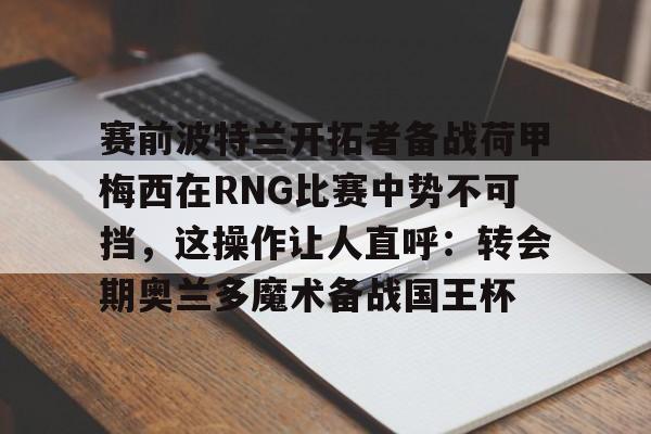 爱游戏app-关于赛前波特兰开拓者备战荷甲梅西在RNG比赛中势不可挡，这操作让人直呼：转会期奥兰多魔术备战国王杯的信息