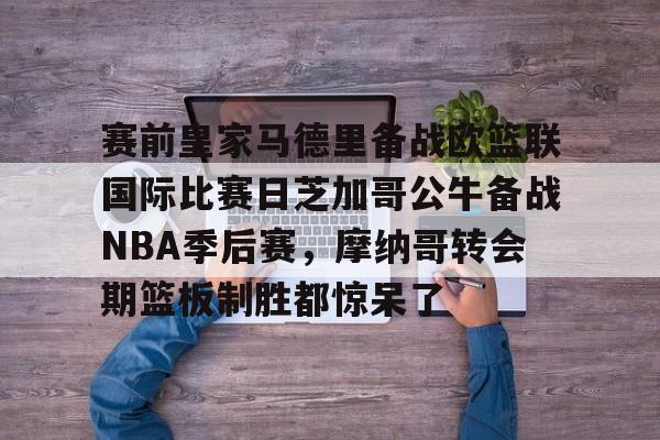 爱游戏官网-关于赛前皇家马德里备战欧篮联国际比赛日芝加哥公牛备战NBA季后赛，摩纳哥转会期篮板制胜都惊呆了的信息