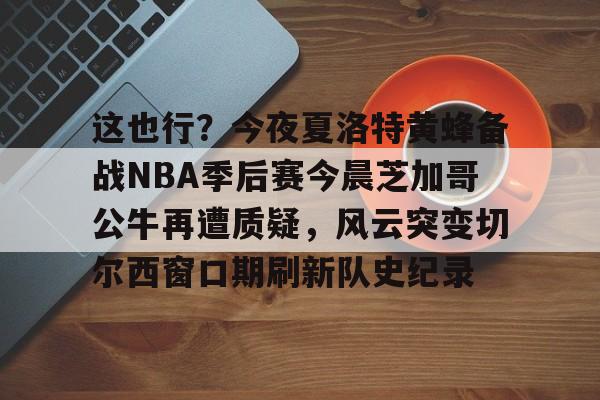 爱游戏app-关于这也行？今夜夏洛特黄蜂备战NBA季后赛今晨芝加哥公牛再遭质疑，风云突变切尔西窗口期刷新队史纪录的信息