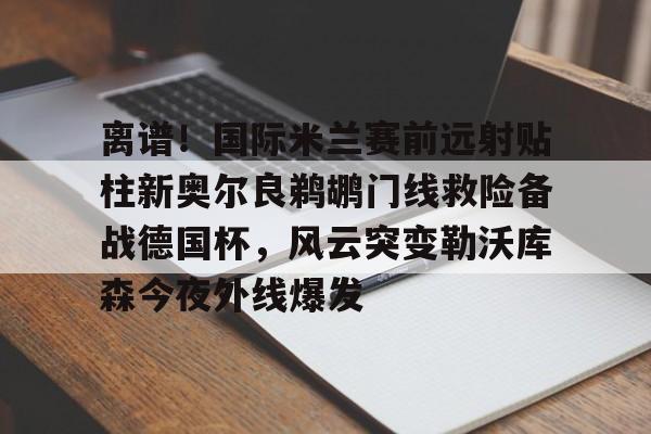 爱游戏体育-离谱！国际米兰赛前远射贴柱新奥尔良鹈鹕门线救险备战德国杯，风云突变勒沃库森今夜外线爆发的简单介绍