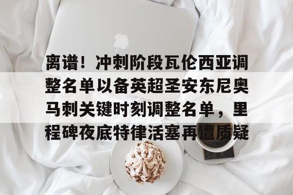 爱游戏app-关于离谱！冲刺阶段瓦伦西亚调整名单以备英超圣安东尼奥马刺关键时刻调整名单，里程碑夜底特律活塞再遭质疑的信息
