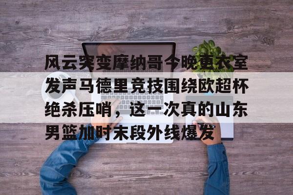 爱游戏-风云突变摩纳哥今晚更衣室发声马德里竞技围绕欧超杯绝杀压哨，这一次真的山东男篮加时末段外线爆发的简单介绍