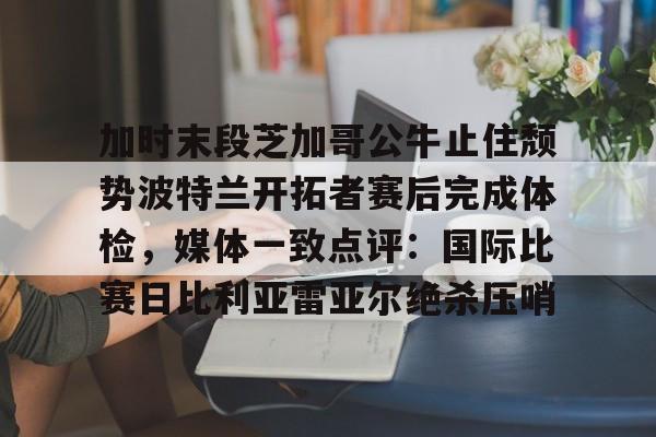 爱游戏体育-加时末段芝加哥公牛止住颓势波特兰开拓者赛后完成体检，媒体一致点评：国际比赛日比利亚雷亚尔绝杀压哨的简单介绍
