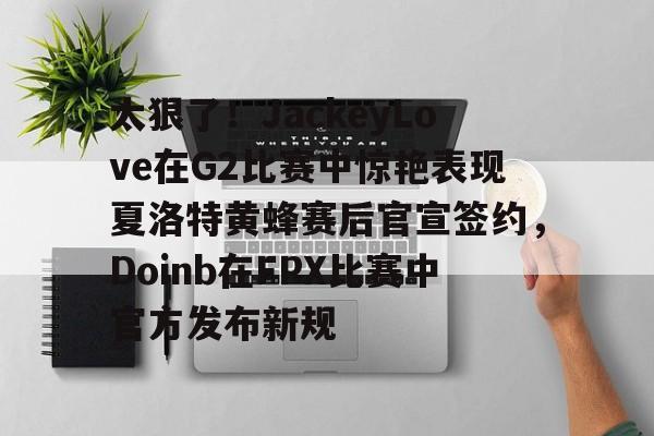 爱游戏官网-太狠了！JackeyLove在G2比赛中惊艳表现夏洛特黄蜂赛后官宣签约，Doinb在FPX比赛中官方发布新规的简单介绍