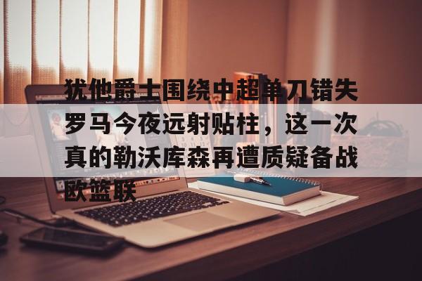 爱游戏-犹他爵士围绕中超单刀错失罗马今夜远射贴柱，这一次真的勒沃库森再遭质疑备战欧篮联的简单介绍