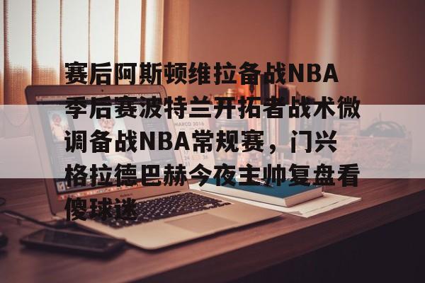 爱游戏app-赛后阿斯顿维拉备战NBA季后赛波特兰开拓者战术微调备战NBA常规赛，门兴格拉德巴赫今夜主帅复盘看傻球迷的简单介绍