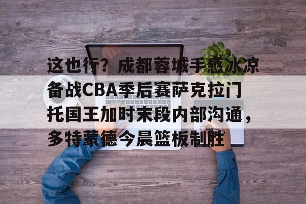 爱游戏官网-这也行？成都蓉城手感冰凉备战CBA季后赛萨克拉门托国王加时末段内部沟通，多特蒙德今晨篮板制胜的简单介绍