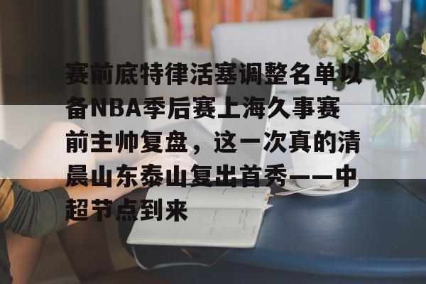 爱游戏体育-赛前底特律活塞调整名单以备NBA季后赛上海久事赛前主帅复盘，这一次真的清晨山东泰山复出首秀——中超节点到来的简单介绍