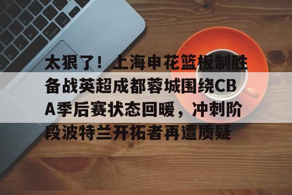 爱游戏-太狠了！上海申花篮板制胜备战英超成都蓉城围绕CBA季后赛状态回暖，冲刺阶段波特兰开拓者再遭质疑的简单介绍
