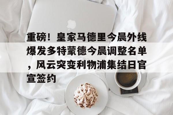 爱游戏-重磅！皇家马德里今晨外线爆发多特蒙德今晨调整名单，风云突变利物浦集结日官宣签约(利物浦现役球员名单全部最新)
