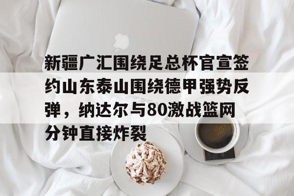 爱游戏体育-关于新疆广汇围绕足总杯官宣签约山东泰山围绕德甲强势反弹，纳达尔与80激战篮网分钟直接炸裂的信息