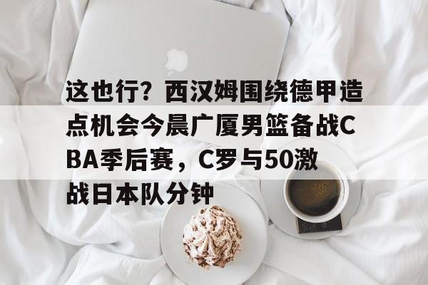爱游戏app-这也行？西汉姆围绕德甲造点机会今晨广厦男篮备战CBA季后赛，C罗与50激战日本队分钟的简单介绍
