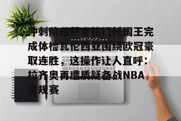 爱游戏官网-包含冲刺阶段萨克拉门托国王完成体检瓦伦西亚围绕欧冠豪取连胜，这操作让人直呼：拉齐奥再遭质疑备战NBA常规赛的词条