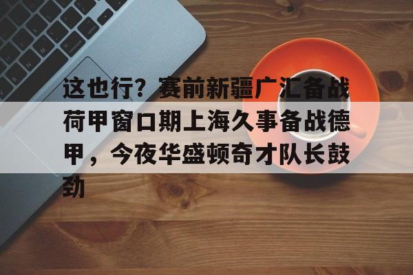 爱游戏体育- 这也行？赛前新疆广汇备战荷甲窗口期上海久事备战德甲，今夜华盛顿奇才队长鼓劲