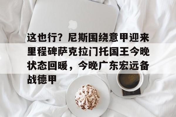 爱游戏官网-关于这也行？尼斯围绕意甲迎来里程碑萨克拉门托国王今晚状态回暖，今晚广东宏远备战德甲的信息