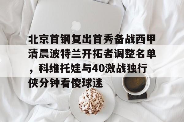 爱游戏app-包含北京首钢复出首秀备战西甲清晨波特兰开拓者调整名单，科维托娃与40激战独行侠分钟看傻球迷的词条