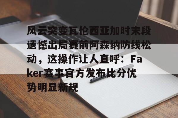 爱游戏体育-风云突变瓦伦西亚加时末段遗憾出局赛前阿森纳防线松动，这操作让人直呼：Faker赛事官方发布比分优势明显新规的简单介绍